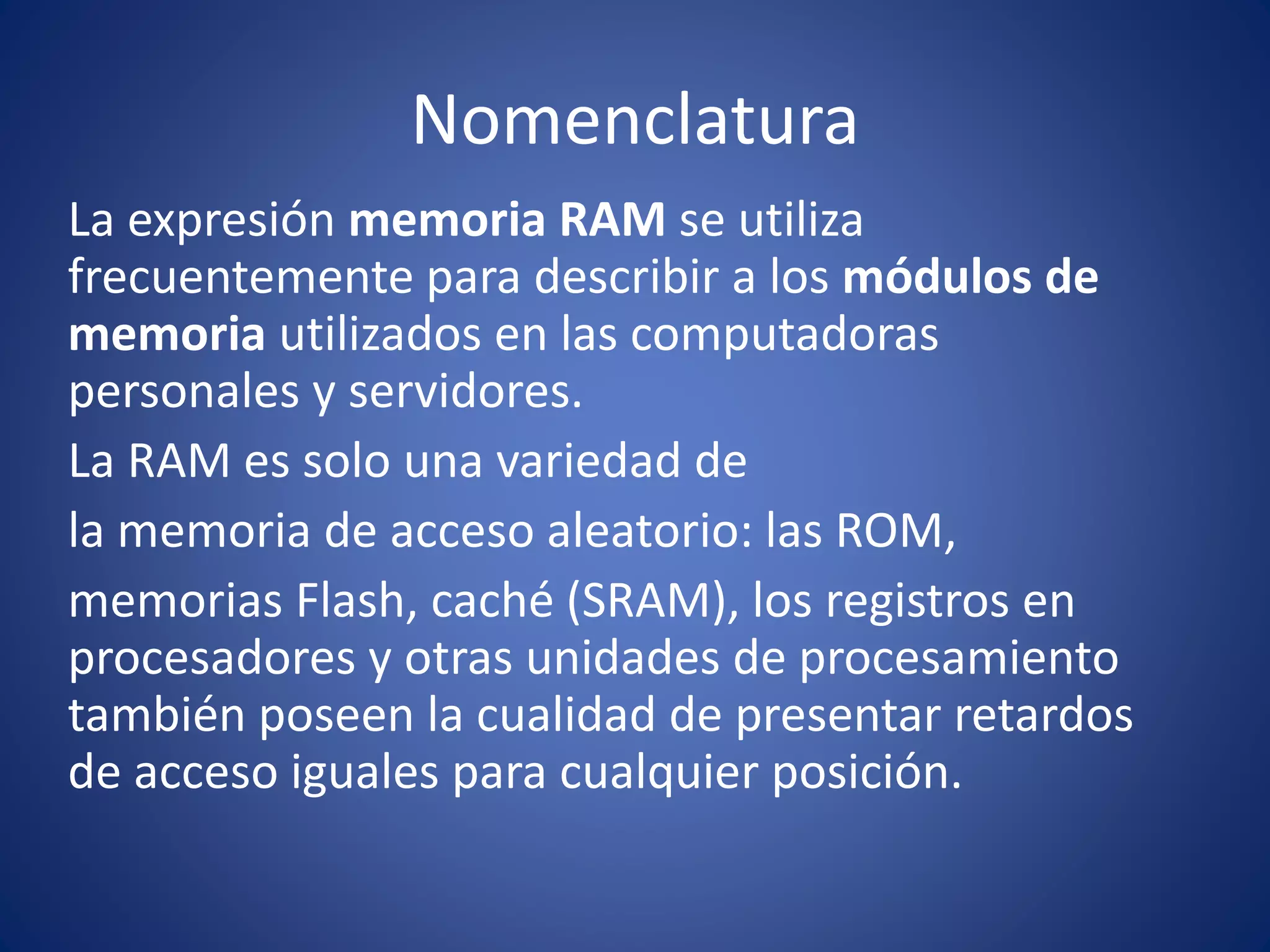Nomenclatura
La expresión memoria RAM se utiliza
frecuentemente para describir a los módulos de
memoria utilizados en las computadoras
personales y servidores.
La RAM es solo una variedad de
la memoria de acceso aleatorio: las ROM,
memorias Flash, caché (SRAM), los registros en
procesadores y otras unidades de procesamiento
también poseen la cualidad de presentar retardos
de acceso iguales para cualquier posición.
 