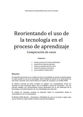 UNIVERSIDAD IBEROAMERICANA GOLFO CENTRO




  Reorientando el uso de
    la tecnología en el
  proceso de aprendizaje
                     Comparación de casos
                                     Integrantes:

                                MARIA GUADALUPE CASTRO HERNANDEZ
                                ANA BERTHA CHERLIN HINOJOSA
                                MARIA ALEJANDRA ORTEGA TAPIA
                                GILBERTO SANCHEZ CERVANTES
                                JESUS ALBERTO TORRES ORTIZ

Resumen
El presente documento es un análisis de dos comunidades en donde se intenta aplicar
lo mejor posible el uso de la tecnología. Dicho análisis se basan en la observación de
dos aulas, tomando como marco teórico el modelo de Jonassen y el modelo NOM.

El objetivo principal de estos modelos es trabajar con computadoras donde los
alumnos no solo manipulen datos, sino la realidad a través de simulación; que los
jóvenes trabajen con conocimientos nuevos generados por el uso adecuado de la
tecnología y la implementación de una metodología para todo ello.

El modelo de Jonassen consiste en Aprender Sobre la computadora desde la
computadora y con la computadora.

El Modelo NOM (Niveles , Orientación y Modalidad de uso) es la pauta a seguir para
que se oriente lo mejor posible nuestros recursos tecnológicos.
 