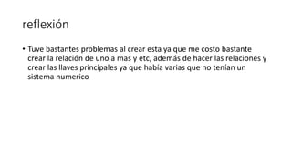 reflexión
• Tuve bastantes problemas al crear esta ya que me costo bastante
crear la relación de uno a mas y etc, además de hacer las relaciones y
crear las llaves principales ya que había varias que no tenían un
sistema numerico
 