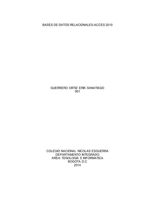 BASES DE DATOS RELACIONALES-ACCES 2010 
GUERRERO ORTIZ ERIK SANATIAGO 
901 
COLEGIO NACIONAL NICOLAS ESGUERRA 
DEPARTAMENTO INTEGRADO 
AREA: TENOLOGIA E INFORMATICA 
BOGOTA D.C 
2014 
 