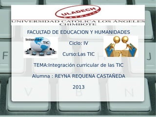 FACULTAD DE EDUCACION Y HUMANIDADES
Ciclo: IV
Curso:Las TIC
TEMA:Integración curricular de las TIC
Alumna : REYNA REQUENA CASTAÑEDA
2013
 