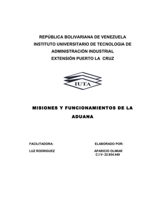 REPÚBLICA BOLIVARIANA DE VENEZUELA
INSTITUTO UNIVERSITARIO DE TECNOLOGIA DE
ADMINISTRACIÓN INDUSTRIAL
EXTENSIÓN PUERTO LA CRUZ
MISIONES Y FUNCIONAMIENTOS DE LA
ADUANA
FACILITADORA: ELABORADO POR:
LUZ RODRIGUEZ APARICIO OLIMAR
C.I V- 22.854.449
 