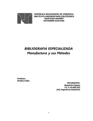 1
REPÚBLICA BOLIVARIANA DE VENEZUELA
INSTITUTO UNIVERSITARIO POLITÉCNICO
“SANTIAGO MARIÑO”
EXTENSIÓN GUAYANA
BIBLIOGRAFIA ESPECIALIZADA
Manufactura y sus Métodos
Profesor:
Alcides Cádiz
ESTUDIANTE:
Napoleón Zapata
CI. V-14.065.533
(45) Ingeniería Industrial
 