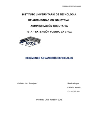 TRABAJO SOBRE ADUANAS
INSTITUTO UNIVERSITARIO DE TECNOLOGÍA
DE ADMINISTRACIÓN INDUSTRIAL.
ADMINISTRACIÓN TRIBUTARIA
IUTA – EXTENSIÓN PUERTO LA CRUZ
REGÍMENES ADUANEROS ESPECIALES
Profesor: Luz Rodríguez Realizado por:
Cedeño, Karelis
C.I:16.067.681
Puerto La Cruz, marzo de 2015
1
 