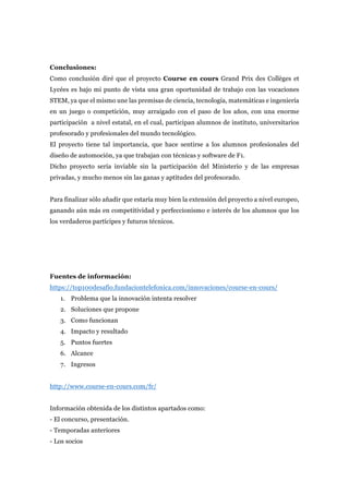 Conclusiones:
Como conclusión diré que el proyecto Course en cours Grand Prix des Collèges et
Lycées es bajo mi punto de vista una gran oportunidad de trabajo con las vocaciones
STEM, ya que el mismo une las premisas de ciencia, tecnología, matemáticas e ingeniería
en un juego o competición, muy arraigado con el paso de los años, con una enorme
participación a nivel estatal, en el cual, participan alumnos de instituto, universitarios
profesorado y profesionales del mundo tecnológico.
El proyecto tiene tal importancia, que hace sentirse a los alumnos profesionales del
diseño de automoción, ya que trabajan con técnicas y software de F1.
Dicho proyecto sería inviable sin la participación del Ministerio y de las empresas
privadas, y mucho menos sin las ganas y aptitudes del profesorado.
Para finalizar sólo añadir que estaría muy bien la extensión del proyecto a nivel europeo,
ganando aún más en competitividad y perfeccionismo e interés de los alumnos que los
los verdaderos partícipes y futuros técnicos.
Fuentes de información:	
https://top100desafio.fundaciontelefonica.com/innovaciones/course-en-cours/
1. Problema que la innovación intenta resolver
2. Soluciones que propone
3. Como funcionan
4. Impacto y resultado
5. Puntos fuertes
6. Alcance
7. Ingresos
http://www.course-en-cours.com/fr/
Información obtenida de los distintos apartados como:
- El concurso, presentación.
- Temporadas anteriores
- Los socios
 