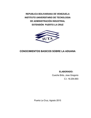 REPUBLICA BOLIVARIANA DE VENEZUELA
INSTITUTO UNIVERSITARIO DE TECNOLOGIA
DE ADMINISTRACIÓN INDUSTRIAL
EXTENSIÓN PUERTO LA CRUZ
CONOCIMIENTOS BASICOS SOBRE LA ADUANA
ELABORADO:
Cueche Brito, Jose Gregorio
C.I. 16.254.893
Puerto La Cruz, Agosto 2015
 