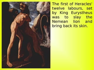 The first of Heracles' twelve labours, set by King Eurystheus was to slay the Nemean lion and bring back its skin. 