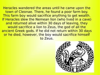 Heracles wandered the areas until he came upon the town of Cleonae. There, he found a poor farm boy. This farm boy would sacrifice anything to get wealth. If Heracles slew the Nemean lion (who lived in a cave) and returned alive within 30 days of leaving, they would sacrifice a lion to Zeus, the god of all the ancient Greek gods. If he did not return within 30 days or he died, however, the boy would sacrifice himself to Zeus. 