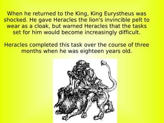 When he returned to the King, King Eurystheus was shocked. He gave Heracles the lion's invincible pelt to wear as a cloak, but warned Heracles that the tasks set for him would become increasingly difficult. Heracles completed this task over the course of three months when he was eighteen years old. 