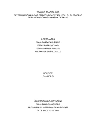 TRABAJO TRAZABILIDAD
DETERMINACIÓN PUNTOS CRÍTICOS DE CONTROL (PCC) EN EL PROCESO
            DE ELABORACIÓN DE LA HARINA DE TRIGO




                        INTEGRANTES
                   DIANA BARRAZA RHENALS
                    KATHY BARRIOS TANO
                   KEYLA ORTEGA ANGULO
                  ALEXANDER SUÁREZ VALLE




                         DOCENTE
                        LENA MORÓN




                 UNIVERSIDAD DE CARTAGENA
                   FACULTAD DE INGENIERIA
            PROGRAMA DE INGENIERIA DE ALIMENTOS
                    24 DE AGOSTO DE 2011
 