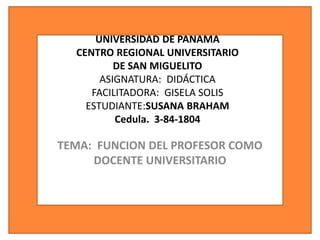 UNIVERSIDAD DE PANAMA
CENTRO REGIONAL UNIVERSITARIO
DE SAN MIGUELITO
ASIGNATURA: DIDÁCTICA
FACILITADORA: GISELA SOLIS
ESTUDIANTE:SUSANA BRAHAM
Cedula. 3-84-1804
TEMA: FUNCION DEL PROFESOR COMO
DOCENTE UNIVERSITARIO
 