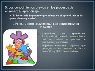 1. Contenidos de aprendizaje:
Explorando el contenido básico sobre el
que se centrará el proceso de
enseñanza y aprendizaje.
2. Objetivos concretos: objetivos que
perseguimos en relación a dichos
contenidos y al tipo de aprendizaje.
 “El factor más importante que influye en el aprendizaje es lo
que el alumno ya sabe”
…PERO… ¿CÓMO SE AVERIGUAN LOS CONOCIMIENTOS
PREVIOS?
5. Los conocimientos previos en los procesos de
enseñanza/ aprendizaje.
 