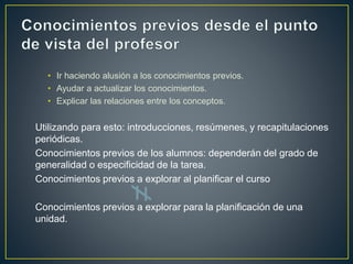 • Ir haciendo alusión a los conocimientos previos.
• Ayudar a actualizar los conocimientos.
• Explicar las relaciones entre los conceptos.
Utilizando para esto: introducciones, resúmenes, y recapitulaciones
periódicas.
Conocimientos previos de los alumnos: dependerán del grado de
generalidad o especificidad de la tarea.
Conocimientos previos a explorar al planificar el curso
Conocimientos previos a explorar para la planificación de una
unidad.
 