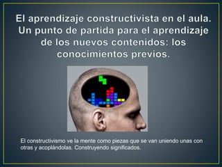 El constructivismo ve la mente como piezas que se van uniendo unas con
otras y acoplándolas. Construyendo significados.
 