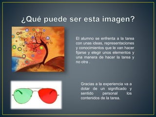 El alumno se enfrenta a la tarea
con unas ideas, representaciones
y conocimientos que le van hacer
fijarse y elegir unos elementos y
una manera de hacer la tarea y
no otra .
Gracias a la experiencia va a
dotar de un significado y
sentido personal los
contenidos de la tarea.
 
