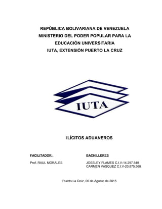 REPÚBLICA BOLIVARIANA DE VENEZUELA
MINISTERIO DEL PODER POPULAR PARA LA
EDUCACIÓN UNIVERSITARIA
IUTA, EXTENSIÓN PUERTO LA CRUZ
ILÍCITOS ADUANEROS
FACILITADOR: BACHILLERES
Prof. RAUL MORALES JOSSLEY FLAMES C.I.V-14.297.548
CARMEN VÁSQUEZ C.I.V-20.875.368
Puerto La Cruz, 06 de Agosto de 2015
 