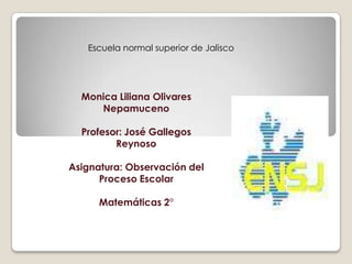 Escuela normal superior de Jalisco




  Monica Liliana Olivares
     Nepamuceno

  Profesor: José Gallegos
         Reynoso

Asignatura: Observación del
      Proceso Escolar

      Matemáticas 2°
 