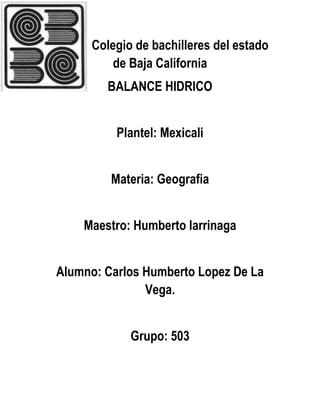 Colegio de bachilleres del estado
de Baja California
BALANCE HIDRICO
Plantel: Mexicali
Materia: Geografia
Maestro: Humberto larrinaga
Alumno: Carlos Humberto Lopez De La
Vega.
Grupo: 503

 