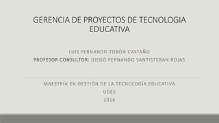 GERENCIA DE PROYECTOS DE TECNOLOGIA
EDUCATIVA
LUIS FERNANDO TOBÓN CASTAÑO
PROFESOR CONSULTOR: DIEGO FERNANDO SANTISTEBAN ROJAS
MAESTRÍA EN GESTIÓN DE LA TECNOLOGÍA EDUCATIVA
UDES
2016
 