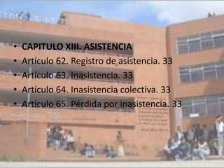 •   CAPITULO XIII. ASISTENCIA
•   Artículo 62. Registro de asistencia. 33
•   Artículo 63. Inasistencia. 33
•   Artículo 64. Inasistencia colectiva. 33
•   Artículo 65. Pérdida por inasistencia. 33
 