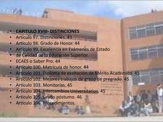 •   CAPITULO XVIII- DISTINCIONES
•   Artículo 97. Distinciones. 43
•   Artículo 98. Grado de Honor. 44
•   Artículo 99. Excelencia en Exámenes de Estado
•   de Calidad de la Educación Superior.
•   ECAES o Saber Pro. 44
•   Artículo 100. Matrícula de honor. 44
•   Artículo 101. Diploma de exaltación de Mérito Académico. 45
•   Artículo 102. Mejores trabajos de grado de pregrado. 45
•   Artículo 103. Monitorías. 45
•   Artículo 104. Intercambios Universitarios. 45
•   Artículo 105. Grado póstumo. 46
•   Artículo 106. Procedimientos.
 