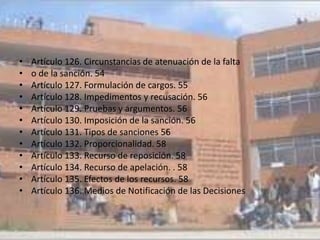 •   Artículo 126. Circunstancias de atenuación de la falta
•   o de la sanción. 54
•   Artículo 127. Formulación de cargos. 55
•   Artículo 128. Impedimentos y recusación. 56
•   Artículo 129. Pruebas y argumentos. 56
•   Artículo 130. Imposición de la sanción. 56
•   Artículo 131. Tipos de sanciones 56
•   Artículo 132. Proporcionalidad. 58
•   Artículo 133. Recurso de reposición. 58
•   Artículo 134. Recurso de apelación. . 58
•   Artículo 135. Efectos de los recursos. 58
•   Artículo 136. Medios de Notificación de las Decisiones
 