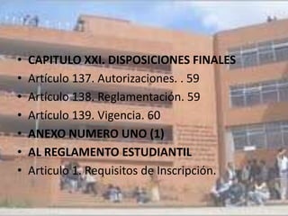 •   CAPITULO XXI. DISPOSICIONES FINALES
•   Artículo 137. Autorizaciones. . 59
•   Artículo 138. Reglamentación. 59
•   Artículo 139. Vigencia. 60
•   ANEXO NUMERO UNO (1)
•   AL REGLAMENTO ESTUDIANTIL
•   Articulo 1. Requisitos de Inscripción.
 