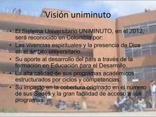 Visión uniminuto
• El Sistema Universitario UNIMINUTO, en el 2012,
  será reconocido en Colombia por:
• Las vivencias espirituales y la presencia de Dios
  en el ámbito universitario.
• Su aporte al desarrollo del país a través de la
  formación en Educación para el Desarrollo.
• La alta calidad de sus programas académicos
  estructurados por ciclos y competencias.
• Su impacto en la cobertura originado en el número
  de sus Sedes y la gran facilidad de acceso a sus
  programas.
 