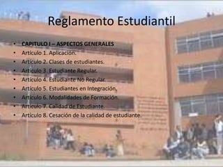 Reglamento Estudiantil
•   CAPITULO I – ASPECTOS GENERALES
•   Artículo 1. Aplicación.
•   Artículo 2. Clases de estudiantes.
•   Artículo 3. Estudiante Regular.
•   Artículo 4. Estudiante No Regular.
•   Artículo 5. Estudiantes en Integración.
•   Artículo 6. Modalidades de Formación.
•   Artículo 7. Calidad de Estudiante.
•   Artículo 8. Cesación de la calidad de estudiante.
 