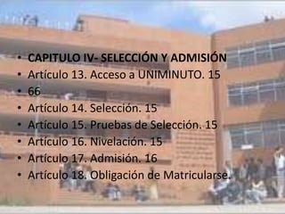 •   CAPITULO IV- SELECCIÓN Y ADMISIÓN
•   Artículo 13. Acceso a UNIMINUTO. 15
•   66
•   Artículo 14. Selección. 15
•   Artículo 15. Pruebas de Selección. 15
•   Artículo 16. Nivelación. 15
•   Artículo 17. Admisión. 16
•   Artículo 18. Obligación de Matricularse.
 