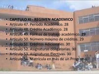 •   CAPITULO XI - REGIMEN ACADEMICO
•   Artículo 47. Período Académico. 28
•   Artículo 48. Crédito Académico. 28
•   Artículo 49. Formas de trabajo académico. 29
•   Articulo 50. Número máximo de créditos. 29
•   Artículo 51. Créditos Adicionales. 30
•   Artículo 52. Asignaturas obligatorias. 30
•   Artículo 53. Asignaturas Electivas. 30
•   Artículo 54. Matrícula en más de un Programa.
 