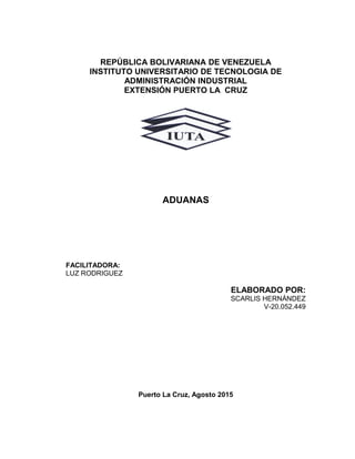 REPÚBLICA BOLIVARIANA DE VENEZUELA
INSTITUTO UNIVERSITARIO DE TECNOLOGIA DE
ADMINISTRACIÓN INDUSTRIAL
EXTENSIÓN PUERTO LA CRUZ
ADUANAS
FACILITADORA:
LUZ RODRIGUEZ
ELABORADO POR:
SCARLIS HERNÁNDEZ
V-20.052.449
Puerto La Cruz, Agosto 2015
 