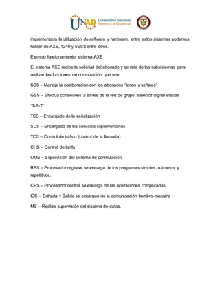 implementado la utilización de software y hardware, entre estos sistemas podemos
hablar de AXE, 1240 y 5ESS entre otros.
Ejemplo funcionamiento sistema AXE
El sistema AXE recibe la solicitud del abonado y se vale de los subsistemas para
realizar las funciones de conmutación que son:
SSS – Maneja la colaboración con los abonados “tonos y señales”
GSS – Efectúa conexiones a través de la red de grupo “selector digital etapas
“T-S-T”
TSS – Encargado de la señalización
SUS – Encargado de los servicios suplementarios
TCS – Control de tráfico (control de la llamada)
CHS – Control de tarifa
OMS – Supervisión del sistema de conmutación.
RPS – Procesador regional se encarga de los programas simples, rutinarios y
repetitivos.
CPS – Procesador central se encarga de las operaciones complicadas.
IOS – Entrada y Salida se encargan de la comunicación hombre-maquina
MS – Realiza supervisión del sistema de datos.
 