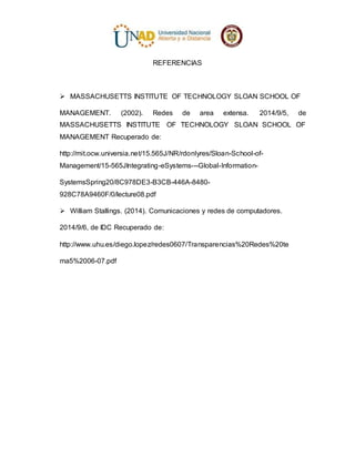 REFERENCIAS
 MASSACHUSETTS INSTITUTE OF TECHNOLOGY SLOAN SCHOOL OF
MANAGEMENT. (2002). Redes de area extensa. 2014/9/5, de
MASSACHUSETTS INSTITUTE OF TECHNOLOGY SLOAN SCHOOL OF
MANAGEMENT Recuperado de:
http://mit.ocw.universia.net/15.565J/NR/rdonlyres/Sloan-School-of-
Management/15-565JIntegrating-eSystems---Global-Information-
SystemsSpring20/8C978DE3-B3CB-446A-8480-
928C78A9460F/0/lecture08.pdf
 William Stallings. (2014). Comunicaciones y redes de computadores.
2014/9/6, de IDC Recuperado de:
http://www.uhu.es/diego.lopez/redes0607/Transparencias%20Redes%20te
ma5%2006-07.pdf
 