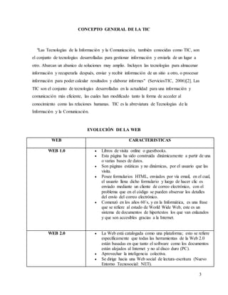 3
CONCEPTO GENERAL DE LA TIC
"Las Tecnologías de la Información y la Comunicación, también conocidas como TIC, son
el conjunto de tecnologías desarrolladas para gestionar información y enviarla de un lugar a
otro. Abarcan un abanico de soluciones muy amplio. Incluyen las tecnologías para almacenar
información y recuperarla después, enviar y recibir información de un sitio a otro, o procesar
información para poder calcular resultados y elaborar informes" (ServiciosTIC, 2006)[2]. Las
TIC son el conjunto de tecnologías desarrolladas en la actualidad para una información y
comunicación más eficiente, las cuales han modificado tanto la forma de acceder al
conocimiento como las relaciones humanas. TIC es la abreviatura de Tecnologías de la
Información y la Comunicación.
EVOLUCIÓN DE LA WEB
WEB CARACTERISTICAS
WEB 1.0  Libros de visita online o guestbooks.
 Esta página ha sido construida dinámicamente a partir de una
o varias bases de datos.
 Son páginas estáticas y no dinámicas, por el usuario que las
visita.
 Posee formularios HTML, enviados por vía email, en el cual,
el usuario llena dicho formulario y luego de hacer clic es
enviado mediante un cliente de correo electrónico, con el
problema que en el código se pueden observar los detalles
del envío del correo electrónico.
 Comenzó en los años 60`s, y en la Informática, es una frase
que se refiere al estado de World Wide Web, este es un
sistema de documentos de hipertextos los que van enlazados
y que son accesibles gracias a la Internet.
WEB 2.0  La Web está catalogada como una plataforma; esto se refiere
específicamente que todas las herramientas de la Web 2.0
están basadas en que tanto el software como los documentos
están alojados al Internet y no al disco duro (PC).
 Aprovechar la inteligencia colectiva.
 Se dirige hacia una Web social de lectura-escritura (Nuevo
Entorno Tecnosocial: NET).
 