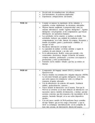 4
 Fin del ciclo de actualizaciones de software.
 Son herramientas de poderosa simplicidad.
 Experiencias enriquecedoras del usuario.
WEB 3.0  Consiste en mejorar la experiencia de los visitantes y
ayudarlos a tomar rápidamente las decisiones adecuadas.
 Mejorar Internet ampliando la inoperatividad entre los
sistemas informáticos usando “agentes inteligentes”. Agentes
inteligentes son programas en las computadoras que buscan
información sin operadores humanos.
 Las actividades de los usuarios se analizan en detalle. Esas
actividades incluyen una cantidad de conductas como
comportamiento en el sitio, historia de compras, frecuencia y
tamaño de pedidos, gustos y preferencias exhibidas al
navegar la web.
 Recolectar información en tiempo real.
 La capacidad de analizar en forma anónima y segura la
conducta de cada visitante a un sitio web.
 Es lo suficientemente flexible como para permitir a los
comerciantes electrónicos integrar la historia del usuario
compras anteriores, preferencias y acciones con respecto a
promociones y otros acontecimientos.
 Extensión de los mundos virtuales que hoy ya existen en
Internet.
WEB 4.0  Comprensión del lenguaje natural (NLU) y técnicas de
Speech-to-text
 Nuevos modelos de comunicación máquina-máquina (M2M).
La red estará formada por agentes inteligentes en la nube,
que serán capaces de comunicarse entre si y delegar la
respuesta al agente adecuado.
 Uso de información de contexto del usuario. Sentiment
análisis, geolocalización, sensores…
 Nuevo modelo de interacción con el usuario. Para que la
Web no se convierta en un mero almacén de información son
necesarios nuevos modelos de interacción, o incluso ejecutar
acciones concretas que den respuesta a las necesidades de los
usuarios, haciendo hincapié en su uso sobre dispositivos
móviles.
 Con este nuevo modelo de Web podremos hacer consultas
del tipo “Quiero que un taxi venga a buscarme” y que tu
móvil se comunique automáticamente con la compañía de
taxis más cercana, sin intervención directa del usuario.
 