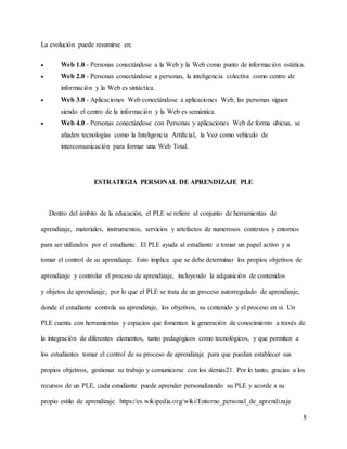 5
La evolución puede resumirse en:
 Web 1.0 - Personas conectándose a la Web y la Web como punto de información estática.
 Web 2.0 - Personas conectándose a personas, la inteligencia colectiva como centro de
información y la Web es sintáctica.
 Web 3.0 - Aplicaciones Web conectándose a aplicaciones Web, las personas siguen
siendo el centro de la información y la Web es semántica.
 Web 4.0 - Personas conectándose con Personas y aplicaciones Web de forma ubicua, se
añaden tecnologías como la Inteligencia Artificial, la Voz como vehículo de
intercomunicación para formar una Web Total.
ESTRATEGIA PERSONAL DE APRENDIZAJE PLE
Dentro del ámbito de la educación, el PLE se refiere al conjunto de herramientas de
aprendizaje, materiales, instrumentos, servicios y artefactos de numerosos contextos y entornos
para ser utilizados por el estudiante. El PLE ayuda al estudiante a tomar un papel activo y a
tomar el control de su aprendizaje. Esto implica que se debe determinar los propios objetivos de
aprendizaje y controlar el proceso de aprendizaje, incluyendo la adquisición de contenidos
y objetos de aprendizaje; por lo que el PLE se trata de un proceso autorregulado de aprendizaje,
donde el estudiante controla su aprendizaje, los objetivos, su contenido y el proceso en sí. Un
PLE cuenta con herramientas y espacios que fomentan la generación de conocimiento a través de
la integración de diferentes elementos, tanto pedagógicos como tecnológicos, y que permiten a
los estudiantes tomar el control de su proceso de aprendizaje para que puedan establecer sus
propios objetivos, gestionar su trabajo y comunicarse con los demás21. Por lo tanto, gracias a los
recursos de un PLE, cada estudiante puede aprender personalizando su PLE y acorde a su
propio estilo de aprendizaje. https://es.wikipedia.org/wiki/Entorno_personal_de_aprendizaje
 