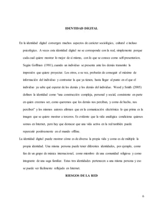6
IDENTIDAD DIGITAL
En la identidad digital convergen muchos aspectos de carácter sociológico, cultural e incluso
psicológico. A veces esta identidad digital no se corresponde con la real, simplemente porque
cada cual quiere mostrar lo mejor de sí mismo, con lo que se conoce como self-presentation.
Según Goffman (1981), cuando un individuo se presenta ante los demás transmite la
impresión que quiere proyectar. Los otros, a su vez, probarán de conseguir el máximo de
información del individuo y contrastar la que ya tienen, hasta llegar al punto en el que el
individuo ya sabe qué esperar de los demás y los demás del individuo. Wood y Smith (2005)
definen la identidad como “una construcción compleja, personal y social, consistente en parte
en quien creemos ser, como queremos que los demás nos perciban, y como de hecho, nos
perciben” y los mismos autores afirman que en la comunicación electrónica lo que prima es la
imagen que se quiere mostrar a terceros. Es evidente que la vida analógica condiciona quienes
somos en Internet, pero hay que destacar que una vida activa en la red también puede
repercutir positivamente en el mundo offline.
La identidad digital puede mostrar cómo es de diversa la propia vida y como es de múltiple la
propia identidad. Una misma persona puede tener diferentes identidades, por ejemplo, como
fan de un grupo de música internacional, como miembro de una comunidad religiosa y como
integrante de una saga familiar. Estas tres identidades pertenecen a una misma persona y eso
se puede ver fácilmente reflejado en Internet.
RIESGOS DE LA RED
 