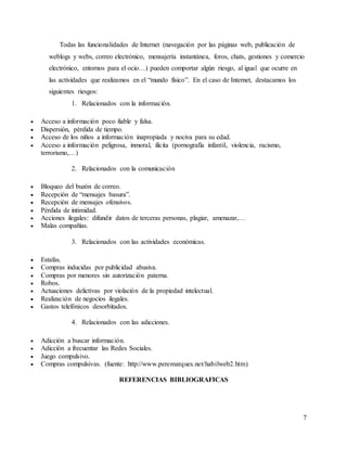 7
Todas las funcionalidades de Internet (navegación por las páginas web, publicación de
weblogs y webs, correo electrónico, mensajería instantánea, foros, chats, gestiones y comercio
electrónico, entornos para el ocio…) pueden comportar algún riesgo, al igual que ocurre en
las actividades que realizamos en el “mundo físico”. En el caso de Internet, destacamos los
siguientes riesgos:
1. Relacionados con la información.
 Acceso a información poco fiable y falsa.
 Dispersión, pérdida de tiempo.
 Acceso de los niños a información inapropiada y nociva para su edad.
 Acceso a información peligrosa, inmoral, ilícita (pornografía infantil, violencia, racismo,
terrorismo,…)
2. Relacionados con la comunicación
 Bloqueo del buzón de correo.
 Recepción de “mensajes basura”.
 Recepción de mensajes ofensivos.
 Pérdida de intimidad.
 Acciones ilegales: difundir datos de terceras personas, plagiar, amenazar,…
 Malas compañías.
3. Relacionados con las actividades económicas.
 Estafas.
 Compras inducidas por publicidad abusiva.
 Compras por menores sin autorización paterna.
 Robos.
 Actuaciones delictivas por violación de la propiedad intelectual.
 Realización de negocios ilegales.
 Gastos telefónicos desorbitados.
4. Relacionados con las adicciones.
 Adicción a buscar información.
 Adicción a frecuentar las Redes Sociales.
 Juego compulsivo.
 Compras compulsivas. (fuente: http://www.peremarques.net/habilweb2.htm)
REFERENCIAS BIBLIOGRAFICAS
 