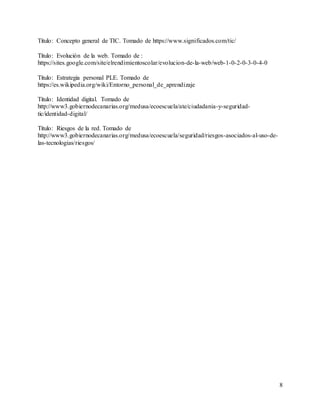 8
Título: Concepto general de TIC. Tomado de https://www.significados.com/tic/
Título: Evolución de la web. Tomado de :
https://sites.google.com/site/elrendimientoscolar/evolucion-de-la-web/web-1-0-2-0-3-0-4-0
Título: Estrategia personal PLE. Tomado de
https://es.wikipedia.org/wiki/Entorno_personal_de_aprendizaje
Título: Identidad digital. Tomado de
http://www3.gobiernodecanarias.org/medusa/ecoescuela/ate/ciudadania-y-seguridad-
tic/identidad-digital/
Título: Riesgos de la red. Tomado de
http://www3.gobiernodecanarias.org/medusa/ecoescuela/seguridad/riesgos-asociados-al-uso-de-
las-tecnologias/riesgos/
 
