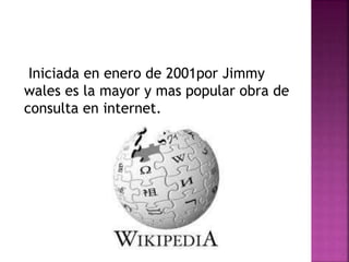 Iniciada en enero de 2001por Jimmy
wales es la mayor y mas popular obra de
consulta en internet.
 