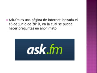  Ask.fm es una página de Internet lanzada el
16 de junio de 2010, en la cual se puede
hacer preguntas en anonimato
 
