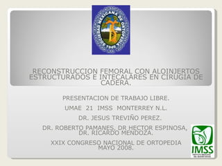 RECONSTRUCCION FEMORAL CON ALOINJERTOS ESTRUCTURADOS E INTECALARES EN CIRUGIA DE CADERA. PRESENTACION DE TRABAJO LIBRE. UMAE  21  IMSS  MONTERREY N.L. DR. JESUS TREVIÑO PEREZ. DR. ROBERTO PAMANES, DR HECTOR ESPINOSA,  DR. RICARDO MENDOZA. XXIX CONGRESO NACIONAL DE ORTOPEDIA MAYO 2008. 