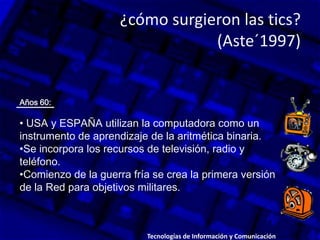 ¿cómo surgieron las tics?
(Aste´1997)
Años 60:
• USA y ESPAÑA utilizan la computadora como un
instrumento de aprendizaje de la aritmética binaria.
•Se incorpora los recursos de televisión, radio y
teléfono.
•Comienzo de la guerra fría se crea la primera versión
de la Red para objetivos militares.
Tecnologías de Información y Comunicación.
 