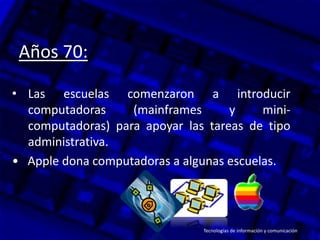 Años 70:
• Las escuelas comenzaron a introducir
computadoras (mainframes y mini-
computadoras) para apoyar las tareas de tipo
administrativa.
• Apple dona computadoras a algunas escuelas.
Tecnologías de información y comunicación
 