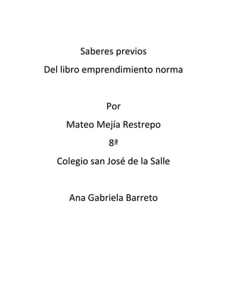 Saberes previos
Del libro emprendimiento norma


              Por
    Mateo Mejía Restrepo
              8ª
  Colegio san José de la Salle


     Ana Gabriela Barreto
 