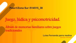 Juego, lúdica y psicomotricidad.
Álbum de memorias familiares sobre juegos
tradicionales
Luisa Fernanda parra medina
Paso1/Zona Sur /514515_38
Oporapa 1102/2021
 