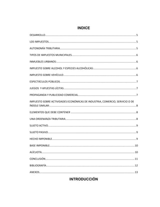 INDICE
DESARROLLO............................................................................................................................5
LOS IMPUESTOS.......................................................................................................................5
AUTONOMÍA TRIBUTARIA........................................................................................................5
TIPOS DE IMPUESTOS MUNICIPALES........................................................................................6
INMUEBLES URBANOS:............................................................................................................6
IMPUESTO SOBRE ALCOHOL Y ESPECIES ALCOHÓLICAS:..........................................................6
IMPUESTO SOBRE VEHÍCULO...................................................................................................6
ESPECTÁCULOS PÚBLICOS........................................................................................................7
JUEGOS Y APUESTAS LÍCITAS...................................................................................................7
PROPAGANDA Y PUBLICIDAD COMERCIAL...............................................................................7
IMPUESTO SOBRE ACTIVIDADES ECONÓMICAS DE INDUSTRIA, COMERCIO, SERVICIO O DE
ÍNDOLE SIMILAR:......................................................................................................................8
ELEMENTOS QUE DEBE CONTENER .........................................................................................8
UNA ORDENANZA TRIBUTARIA................................................................................................8
SUJETO ACTIVO........................................................................................................................9
SUJETO PASIVO........................................................................................................................9
HECHO IMPONIBLE...................................................................................................................9
BASE IMPONIBLE....................................................................................................................10
ALÍCUOTA...............................................................................................................................10
CONCLUSIÓN..........................................................................................................................11
BIBLIOGRAFÍA.........................................................................................................................12
ANEXOS..................................................................................................................................13
INTRODUCCIÓN
 