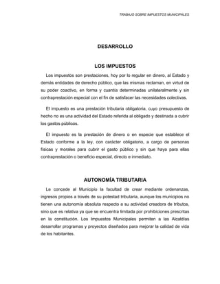 TRABAJO SOBRE IMPUESTOS MUNICIPALES
DESARROLLO
LOS IMPUESTOS
Los impuestos son prestaciones, hoy por lo regular en dinero, al Estado y
demás entidades de derecho público, que las mismas reclaman, en virtud de
su poder coactivo, en forma y cuantía determinadas unilateralmente y sin
contraprestación especial con el fin de satisfacer las necesidades colectivas.
El impuesto es una prestación tributaria obligatoria, cuyo presupuesto de
hecho no es una actividad del Estado referida al obligado y destinada a cubrir
los gastos públicos.
El impuesto es la prestación de dinero o en especie que establece el
Estado conforme a la ley, con carácter obligatorio, a cargo de personas
físicas y morales para cubrir el gasto público y sin que haya para ellas
contraprestación o beneficio especial, directo e inmediato.
AUTONOMÍA TRIBUTARIA
Le concede al Municipio la facultad de crear mediante ordenanzas,
ingresos propios a través de su potestad tributaria, aunque los municipios no
tienen una autonomía absoluta respecto a su actividad creadora de tributos,
sino que es relativa ya que se encuentra limitada por prohibiciones prescritas
en la constitución. Los Impuestos Municipales permiten a las Alcaldías
desarrollar programas y proyectos diseñados para mejorar la calidad de vida
de los habitantes.
 