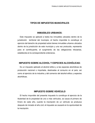 TRABAJO SOBRE IMPUESTOS MUNICIPALES
TIPOS DE IMPUESTOS MUNICIPALES
INMUEBLES URBANOS:
Este impuesto se aplicará a todos los inmuebles ubicados dentro de la
jurisdicción territorial del municipio, el hecho imponible lo constituye el
ejercicio del derecho de propiedad sobre bienes inmuebles urbanos ubicados
dentro de la jurisdicción de este municipio y una vez producido, representa
para el contribuyente, el surgimiento de las obligaciones tributarias,
establecida en la correspondiente ordenanza.
IMPUESTO SOBRE ALCOHOL Y ESPECIES ALCOHÓLICAS:
Es un impuesto aplicado al alcohol etílico y a las especies alcohólicas de
producción nacional o importada, destinadas al consumo en el país; así
como al ejercicio de la industria y del comercio del alcohol etílico y especies
alcohólicas.
IMPUESTO SOBRE VEHÍCULO
El hecho imponible del presente impuesto lo constituye el ejercicio de la
titularidad de la propiedad de uno o más vehículos, se causa el primero de
Enero de cada año, cuando la inscripción de un vehículo se produzca
después de iniciado el año civil, el impuesto se causará en la oportunidad de
la inscripción.
 